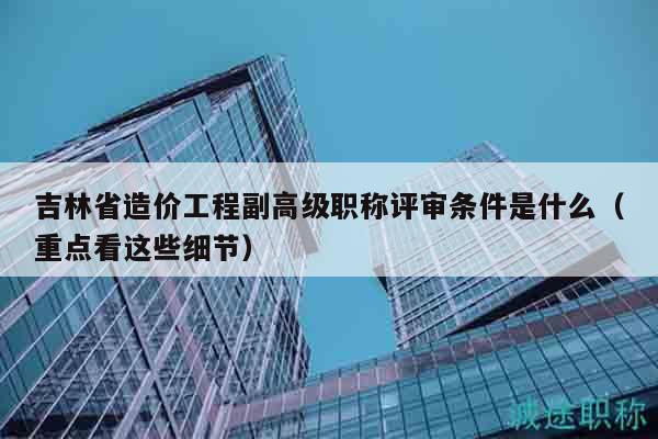 吉林省造價(jià)工程副高級(jí)職稱(chēng)評(píng)審條件是什么（重點(diǎn)看這些細(xì)節(jié)）