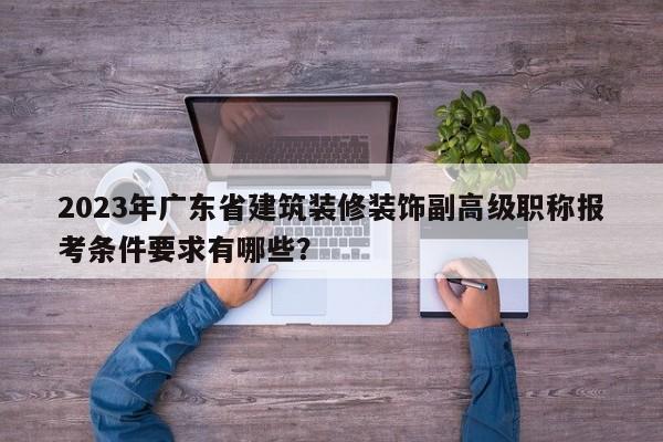 2023年廣東省建筑裝修裝飾副高級職稱報考條件要求有哪些？