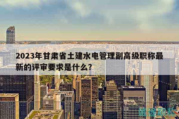 2023年甘肅省土建水電管理副高級職稱最新的評審要求是什么？