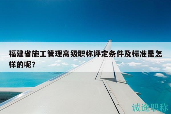 福建省施工管理高級(jí)職稱評(píng)定條件及標(biāo)準(zhǔn)是怎樣的呢？
