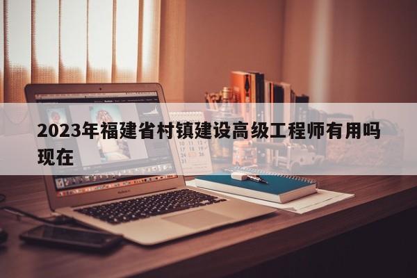 2023年福建省村鎮(zhèn)建設(shè)高級工程師有用嗎現(xiàn)在