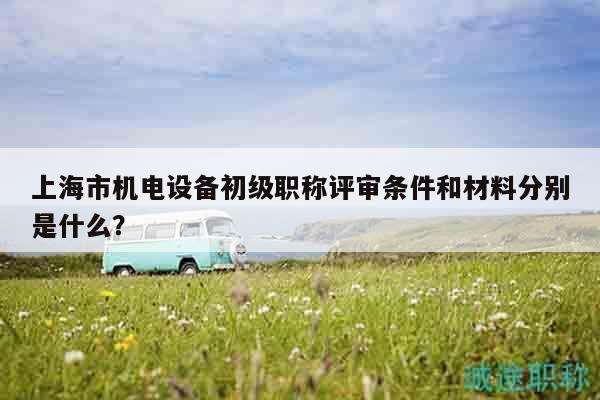 上海市機電設(shè)備初級職稱評審條件和材料分別是什么？