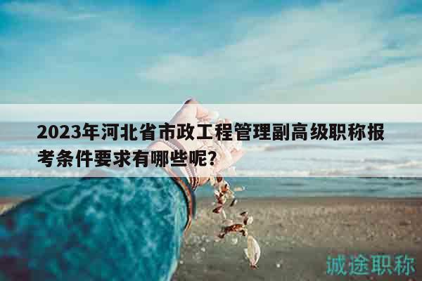 2023年河北省市政工程管理副高級職稱報(bào)考條件要求有哪些呢？