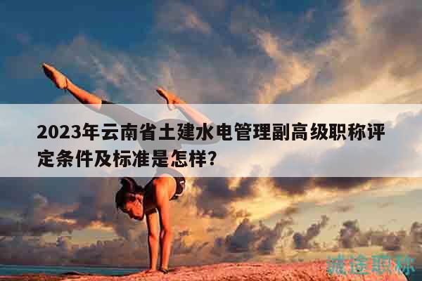 2023年云南省土建水電管理副高級(jí)職稱評(píng)定條件及標(biāo)準(zhǔn)是怎樣？