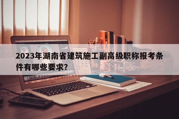2023年湖南省建筑施工副高級(jí)職稱報(bào)考條件有哪些要求？