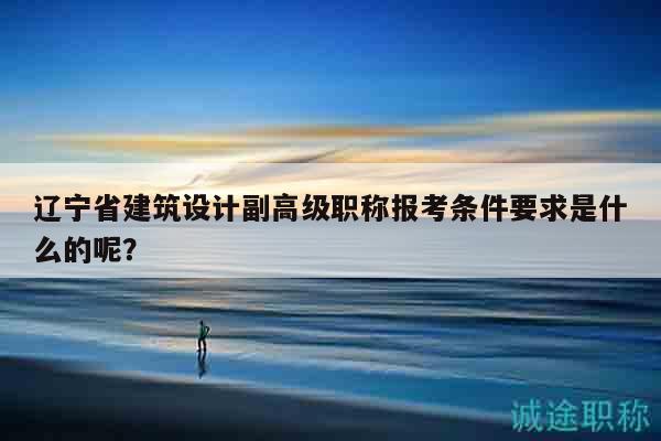 遼寧省建筑設(shè)計(jì)副高級(jí)職稱(chēng)報(bào)考條件要求是什么的呢？