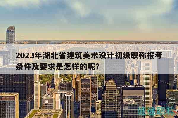 2023年湖北省建筑美術(shù)設(shè)計(jì)初級(jí)職稱報(bào)考條件及要求是怎樣的呢？