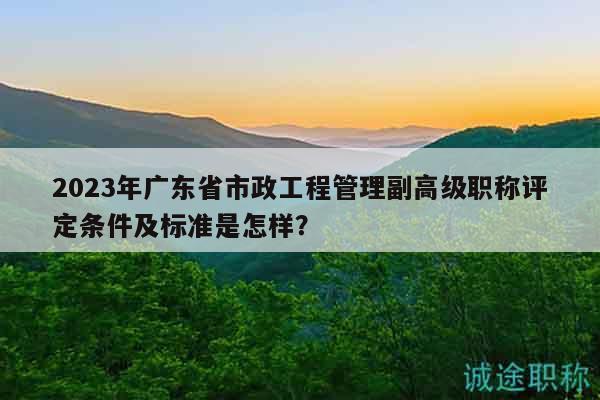 2023年廣東省市政工程管理副高級職稱評定條件及標準是怎樣？