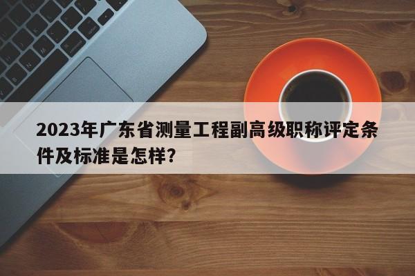2023年廣東省測量工程副高級職稱評定條件及標準是怎樣？