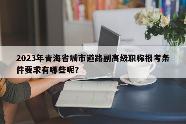 2023年青海省城市道路副高級職稱報考條件要求有哪些呢？