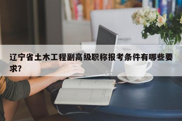 遼寧省土木工程副高級(jí)職稱報(bào)考條件有哪些要求？