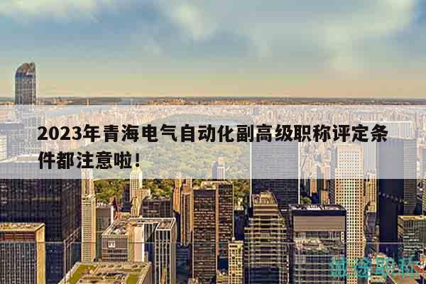 2023年青海電氣自動化副高級職稱評定條件都注意啦！