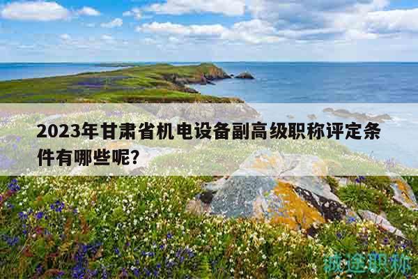 2023年甘肅省機(jī)電設(shè)備副高級(jí)職稱評定條件有哪些呢？