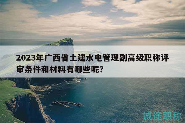 2023年廣西省土建水電管理副高級職稱評審條件和材料有哪些呢？