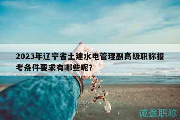 2023年遼寧省土建水電管理副高級(jí)職稱報(bào)考條件要求有哪些呢？