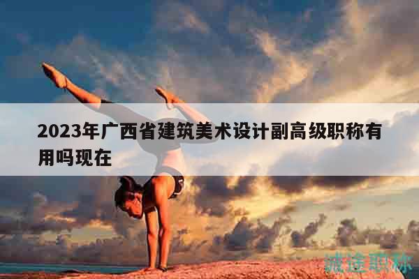 2023年廣西省建筑美術(shù)設(shè)計副高級職稱有用嗎現(xiàn)在