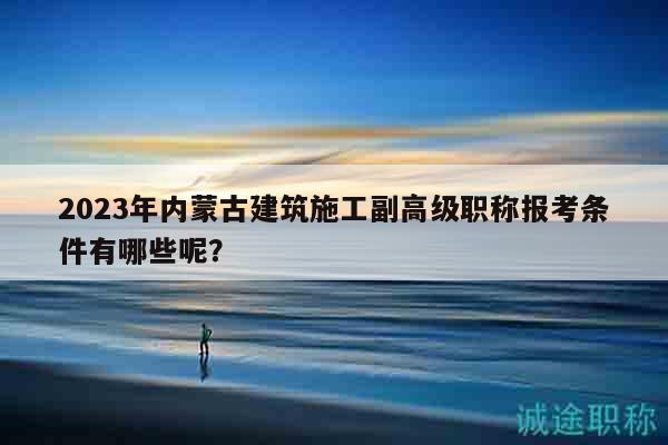 2023年內(nèi)蒙古建筑施工副高級職稱報考條件有哪些呢？
