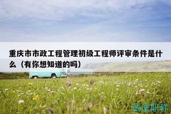 重慶市市政工程管理初級(jí)工程師評(píng)審條件是什么（有你想知道的嗎）