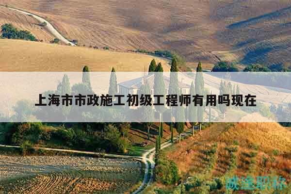 上海市市政施工初級工程師有用嗎現(xiàn)在