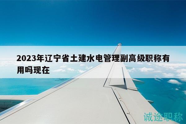 2023年遼寧省土建水電管理副高級職稱有用嗎現(xiàn)在