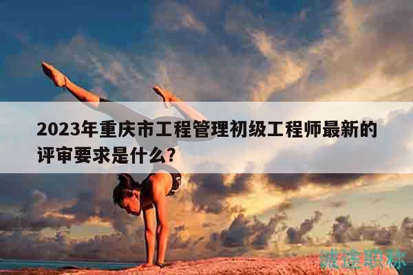 2023年重慶市工程管理初級(jí)工程師最新的評(píng)審要求是什么？