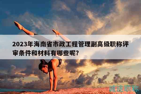 2023年海南省市政工程管理副高級職稱評審條件和材料有哪些呢？