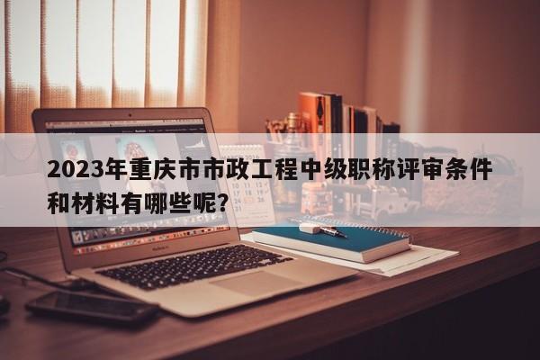 2023年重慶市市政工程中級(jí)職稱評(píng)審條件和材料有哪些呢？