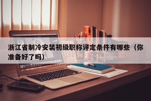 浙江省制冷安裝初級(jí)職稱(chēng)評(píng)定條件有哪些（你準(zhǔn)備好了嗎）