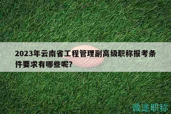 2023年云南省工程管理副高級職稱報考條件要求有哪些呢？