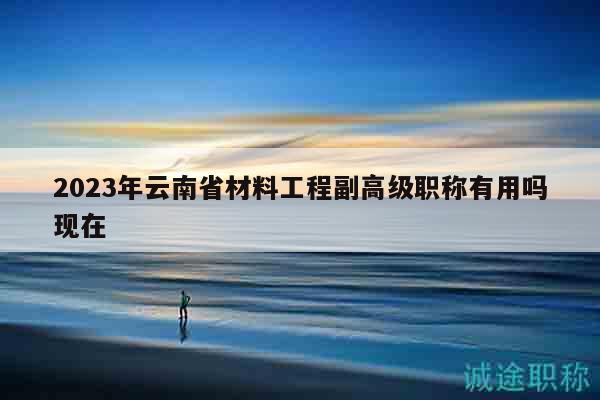 2023年云南省材料工程副高級職稱有用嗎現(xiàn)在