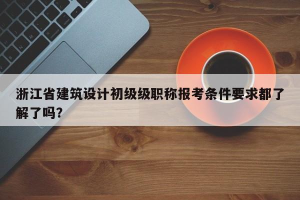 浙江省建筑設(shè)計初級級職稱報考條件要求都了解了嗎？