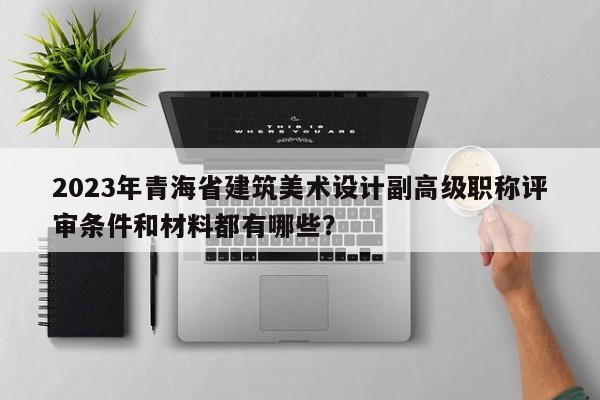 2023年青海省建筑美術(shù)設(shè)計副高級職稱評審條件和材料都有哪些？