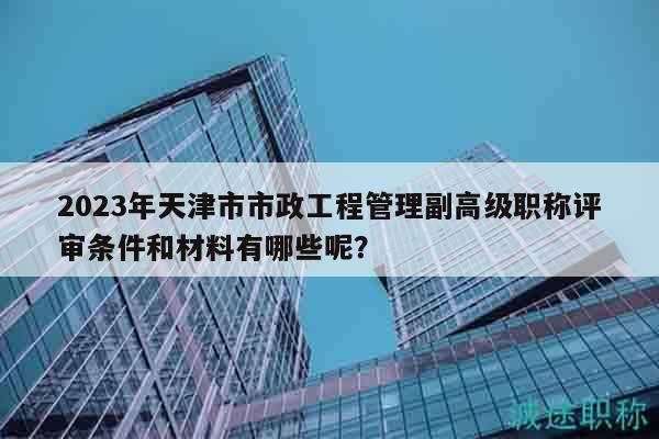 2023年天津市市政工程管理副高級職稱評審條件和材料有哪些呢？