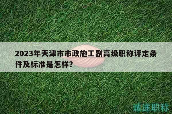2023年天津市市政施工副高級職稱評定條件及標(biāo)準(zhǔn)是怎樣？