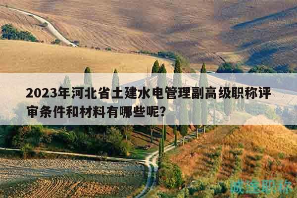2023年河北省土建水電管理副高級職稱評審條件和材料有哪些呢？