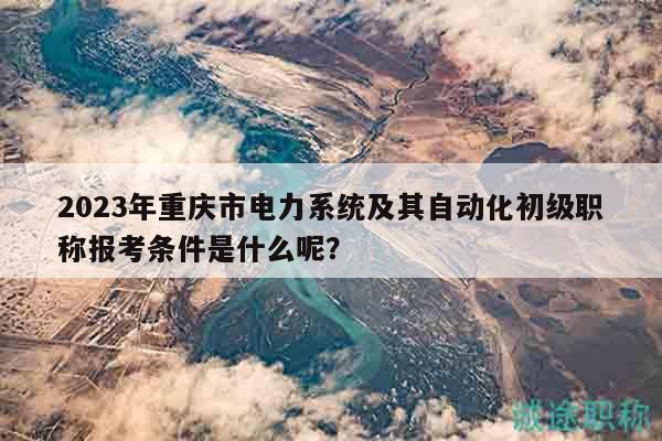 2023年重慶市電力系統(tǒng)及其自動化初級職稱報考條件是什么呢？