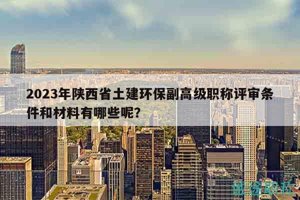 2023年陜西省土建環(huán)保副高級職稱評審條件和材料有哪些呢？