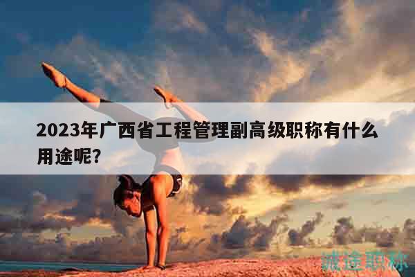 2023年廣西省工程管理副高級(jí)職稱有什么用途呢？