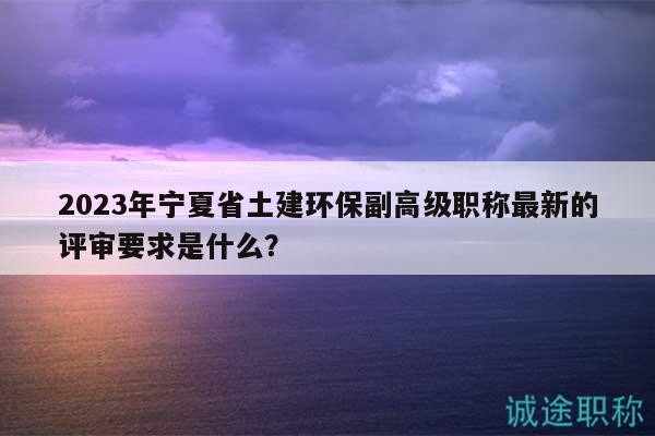 2023年寧夏省土建環(huán)保副高級(jí)職稱最新的評(píng)審要求是什么？