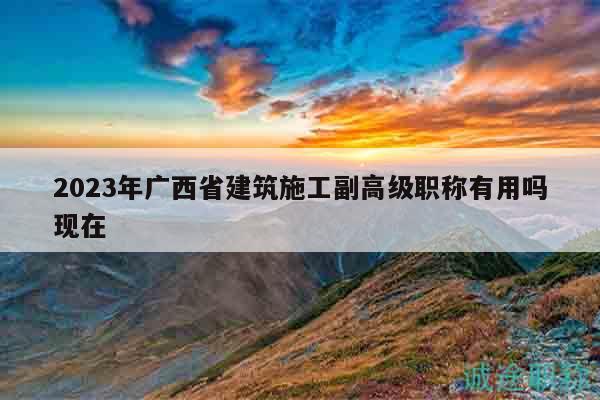 2023年廣西省建筑施工副高級(jí)職稱(chēng)有用嗎現(xiàn)在