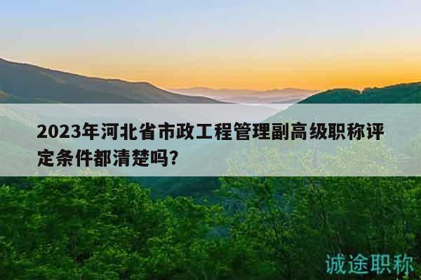 2023年河北省市政工程管理副高級職稱評定條件都清楚嗎？