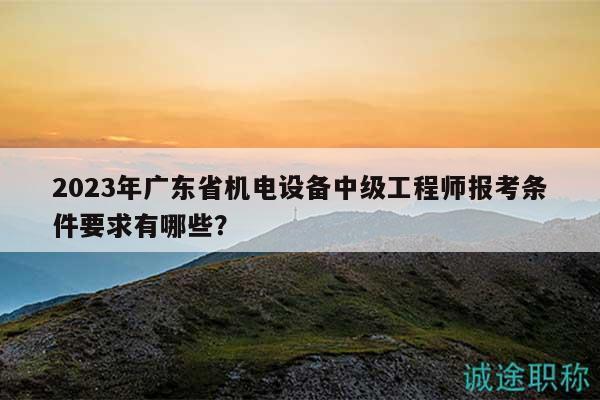 2023年廣東省機(jī)電設(shè)備中級(jí)工程師報(bào)考條件要求有哪些？