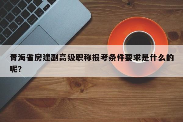青海省房建副高級(jí)職稱報(bào)考條件要求是什么的呢？