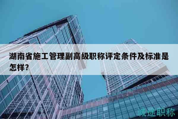 湖南省施工管理副高級職稱評定條件及標(biāo)準(zhǔn)是怎樣？