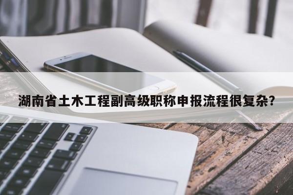 湖南省土木工程副高級(jí)職稱申報(bào)流程很復(fù)雜？