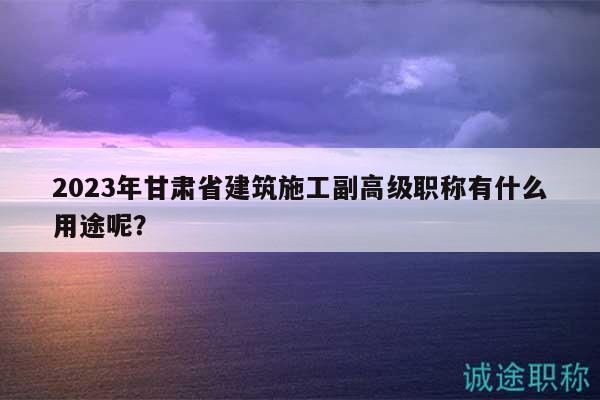 2023年甘肅省建筑施工副高級(jí)職稱有什么用途呢？