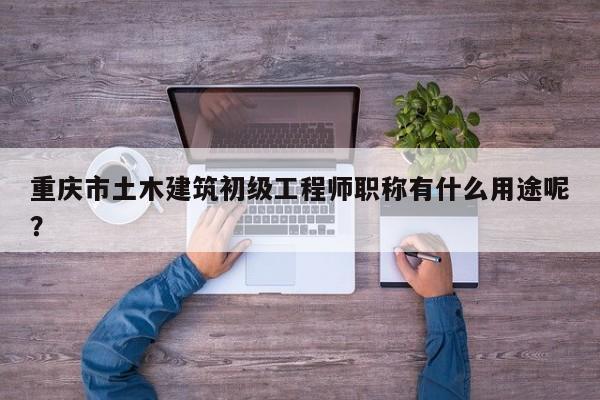 重慶市土木建筑初級工程師職稱有什么用途呢？