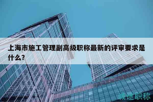 上海市施工管理副高級(jí)職稱(chēng)最新的評(píng)審要求是什么？