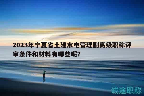 2023年寧夏省土建水電管理副高級職稱評審條件和材料有哪些呢？