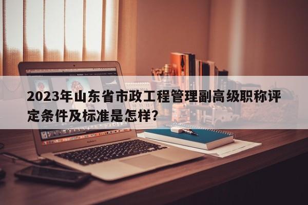 2023年山東省市政工程管理副高級(jí)職稱評(píng)定條件及標(biāo)準(zhǔn)是怎樣？